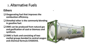 3. Alternative Fuels
.
Ethers
 Oxygenating fuel that improves the
combustion efficiency.
 Dimethyl ether is the commonly blending
in gasoline fuel.
 DME can be produced from natural gas
and gasification of coal or biomass and
synthesis.
 DME is fuels and consisting of two
methyl groups bonded to central oxygen
and chemical formula CH3OCH3.
 