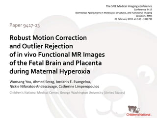 Robust Motion Correction
and Outlier Rejection
of in vivo Functional MR Images
of the Fetal Brain and Placenta
during Maternal Hyperoxia
Paper 9417-23
Wonsang You, Ahmed Serag, Iordanis E. Evangelou,
Nickie Niforatos-Andescavage, Catherine Limperopoulos
The SPIE Medical Imaging conference
Conference 9417
Biomedical Applications in Molecular, Structural, and Functional Imaging
Session 5: fMRI
25 February 2015 at 2:40 - 3:00 PM
Children's National Medical Center, George Washington University (United States)
1
 