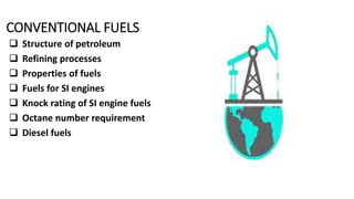 CONVENTIONAL FUELS
.
 Structure of petroleum
 Refining processes
 Properties of fuels
 Fuels for SI engines
 Knock rating of SI engine fuels
 Octane number requirement
 Diesel fuels
 