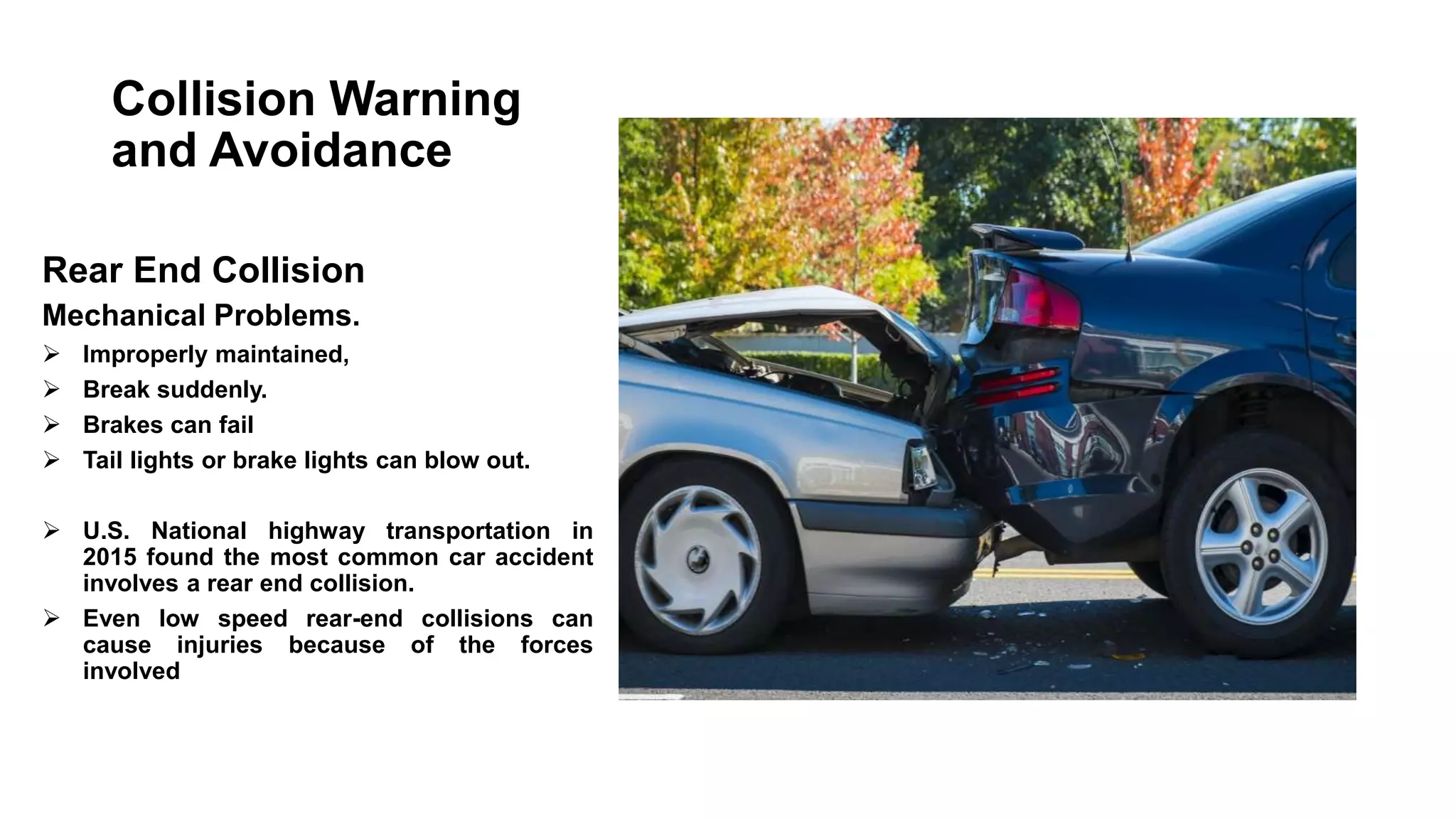 Collision Warning
and Avoidance
Rear End Collision
Mechanical Problems.
 Improperly maintained,
 Break suddenly.
 Brakes can fail
 Tail lights or brake lights can blow out.
 U.S. National highway transportation in
2015 found the most common car accident
involves a rear end collision.
 Even low speed rear-end collisions can
cause injuries because of the forces
involved
 