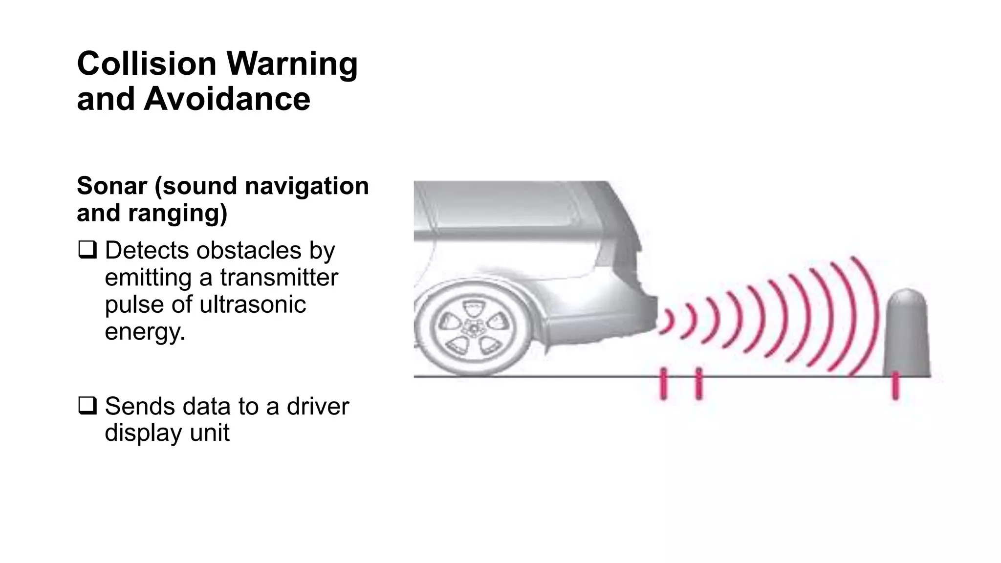 Collision Warning
and Avoidance
Sonar (sound navigation
and ranging)
 Detects obstacles by
emitting a transmitter
pulse of ultrasonic
energy.
 Sends data to a driver
display unit
 