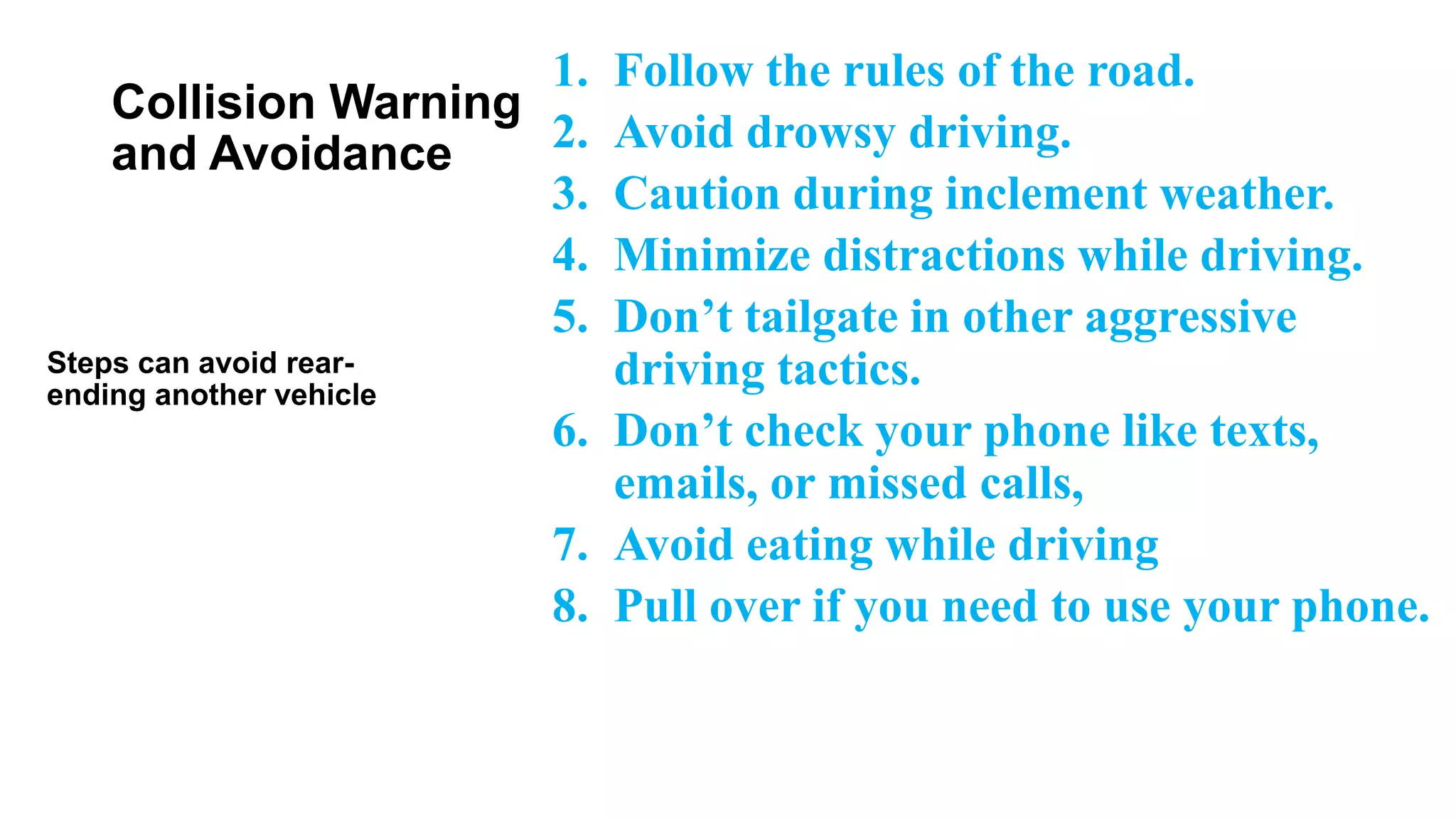 Collision Warning
and Avoidance
1. Follow the rules of the road.
2. Avoid drowsy driving.
3. Caution during inclement weather.
4. Minimize distractions while driving.
5. Don’t tailgate in other aggressive
driving tactics.
6. Don’t check your phone like texts,
emails, or missed calls,
7. Avoid eating while driving
8. Pull over if you need to use your phone.
Steps can avoid rear-
ending another vehicle
 