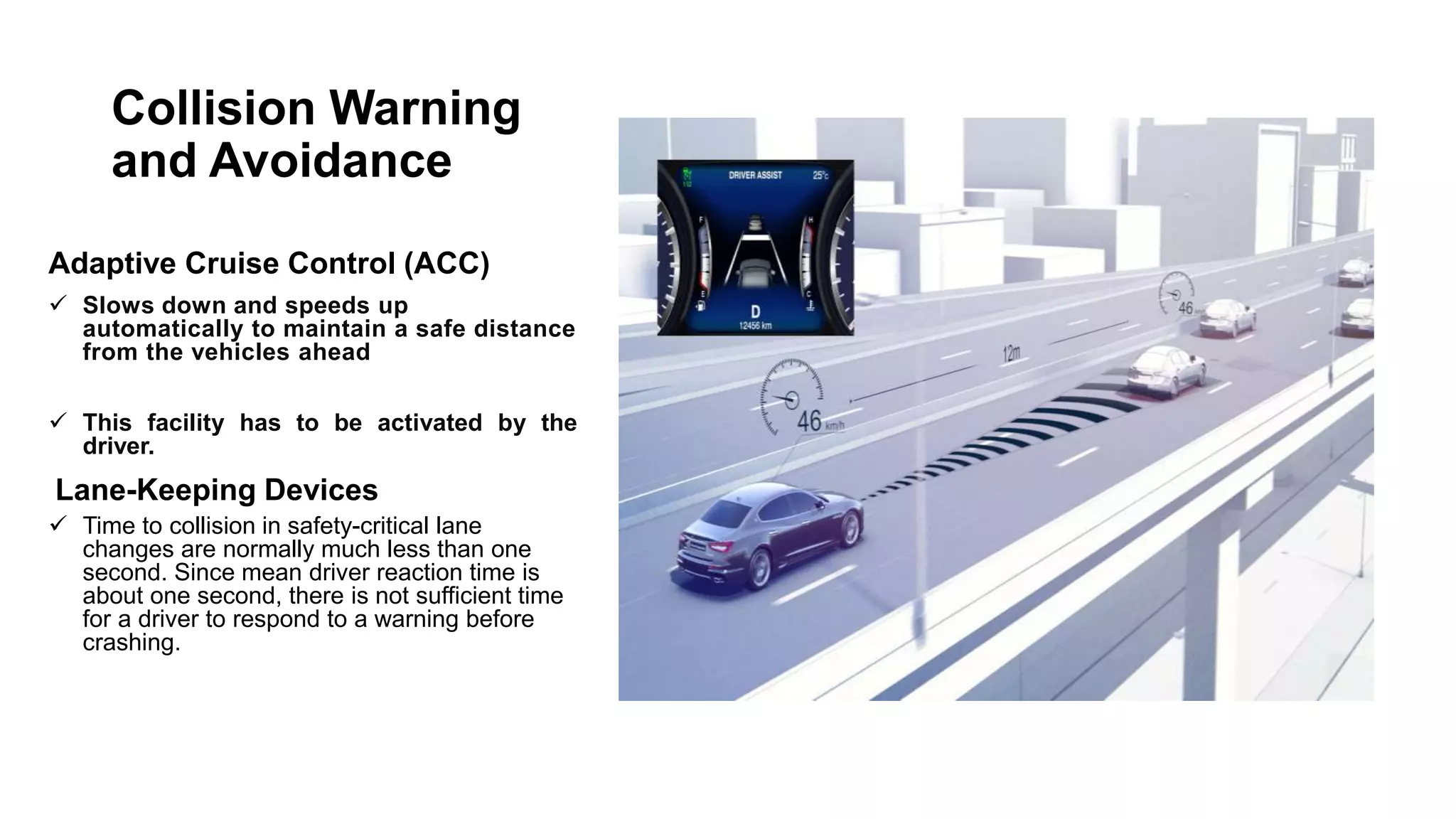 Collision Warning
and Avoidance
Adaptive Cruise Control (ACC)
 Slows down and speeds up
automatically to maintain a safe distance
from the vehicles ahead
 This facility has to be activated by the
driver.
Lane-Keeping Devices
 Time to collision in safety-critical lane
changes are normally much less than one
second. Since mean driver reaction time is
about one second, there is not sufficient time
for a driver to respond to a warning before
crashing.
 