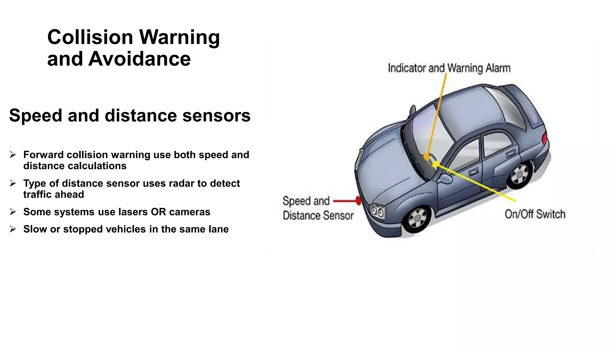 Collision Warning
and Avoidance
Speed and distance sensors
 Forward collision warning use both speed and
distance calculations
 Type of distance sensor uses radar to detect
traffic ahead
 Some systems use lasers OR cameras
 Slow or stopped vehicles in the same lane
 