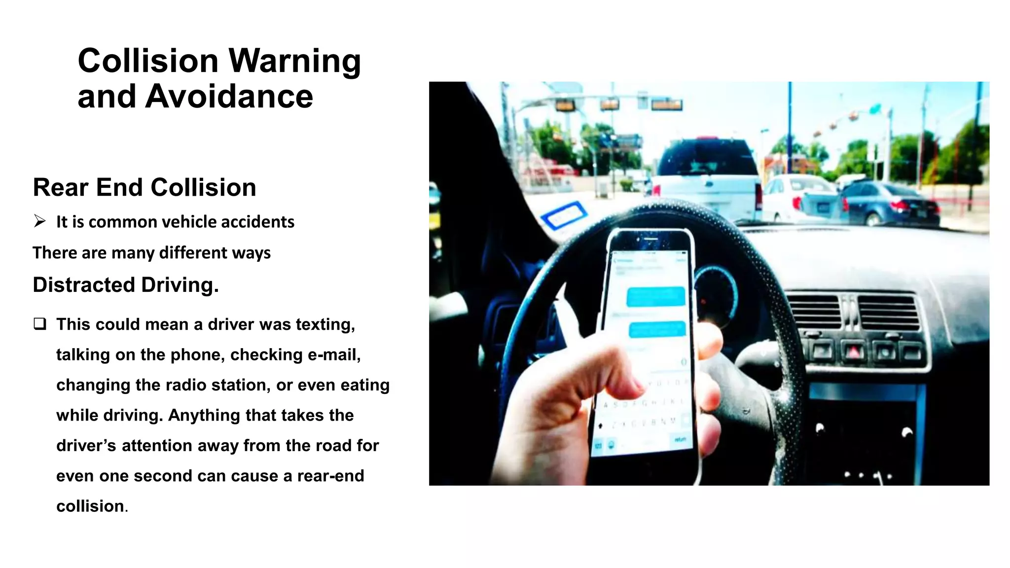 Collision Warning
and Avoidance
Rear End Collision
 It is common vehicle accidents
There are many different ways
Distracted Driving.
 This could mean a driver was texting,
talking on the phone, checking e-mail,
changing the radio station, or even eating
while driving. Anything that takes the
driver’s attention away from the road for
even one second can cause a rear-end
collision.
 