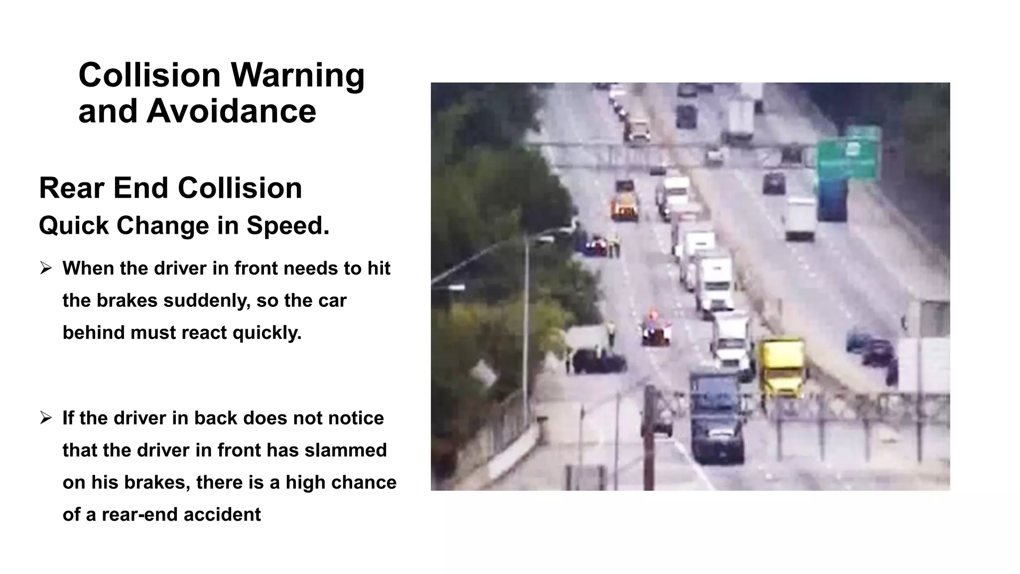 Collision Warning
and Avoidance
Rear End Collision
Quick Change in Speed.
 When the driver in front needs to hit
the brakes suddenly, so the car
behind must react quickly.
 If the driver in back does not notice
that the driver in front has slammed
on his brakes, there is a high chance
of a rear-end accident
 