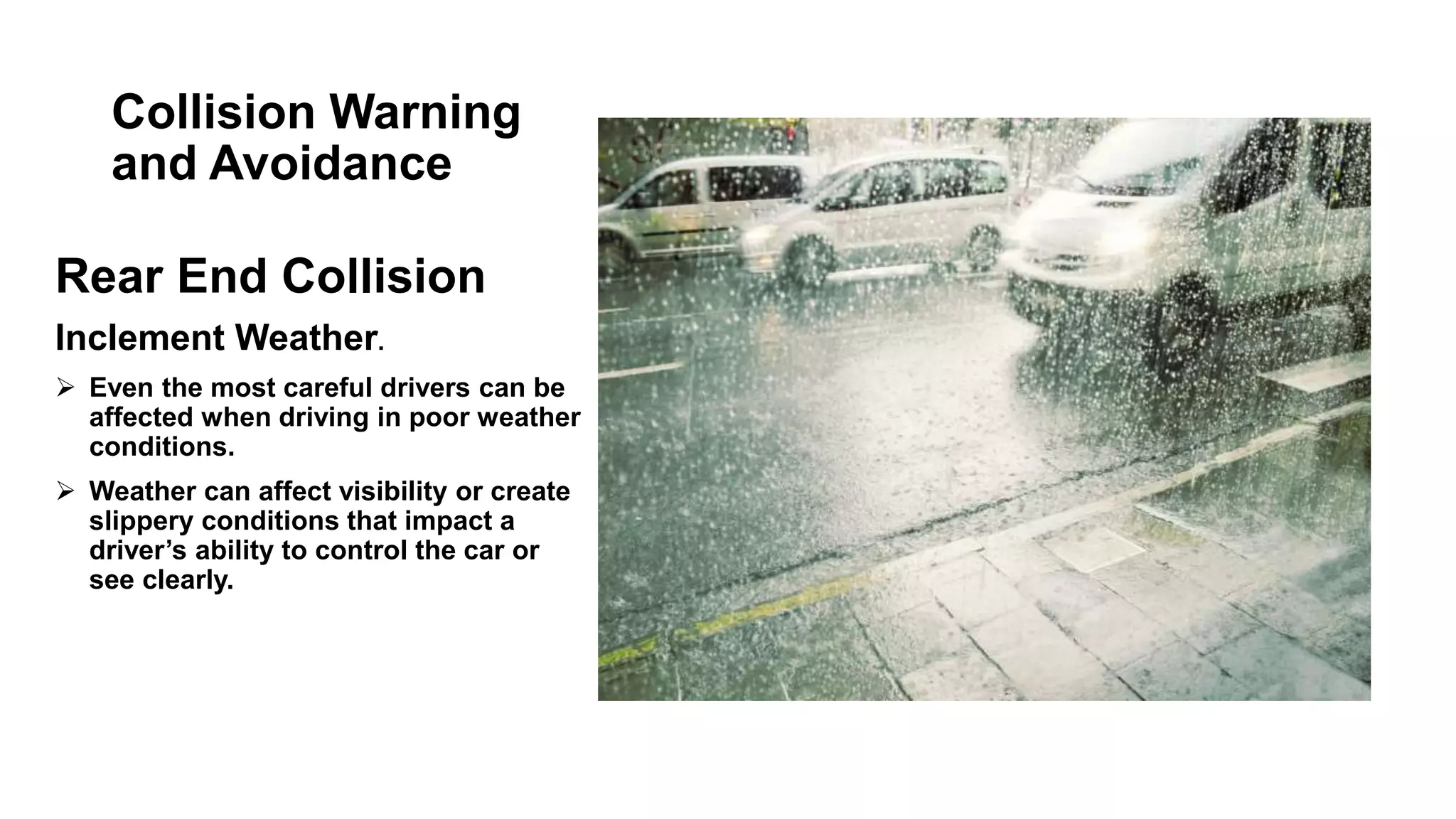 Collision Warning
and Avoidance
Rear End Collision
Inclement Weather.
 Even the most careful drivers can be
affected when driving in poor weather
conditions.
 Weather can affect visibility or create
slippery conditions that impact a
driver’s ability to control the car or
see clearly.
 