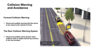 Collision Warning
and Avoidance
Forward Collision Warning
 Visual and audible warning that the driver
is too close to the vehicle in front.
The Rear Collision Warning System
 Visual and audible warns drivers when
collision with an object behind by sensors
in the rear bumper.
 