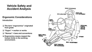 Vehicle Safety and
Accident Analysis
Ergonomic Considerations
Introduction
 The term “ergonomics” originated
from greek
 “Ergon” = worker or works
 “Nomos” = laws and conventions
 Ergonomics means respect the
human limits in the working
environment.
 
