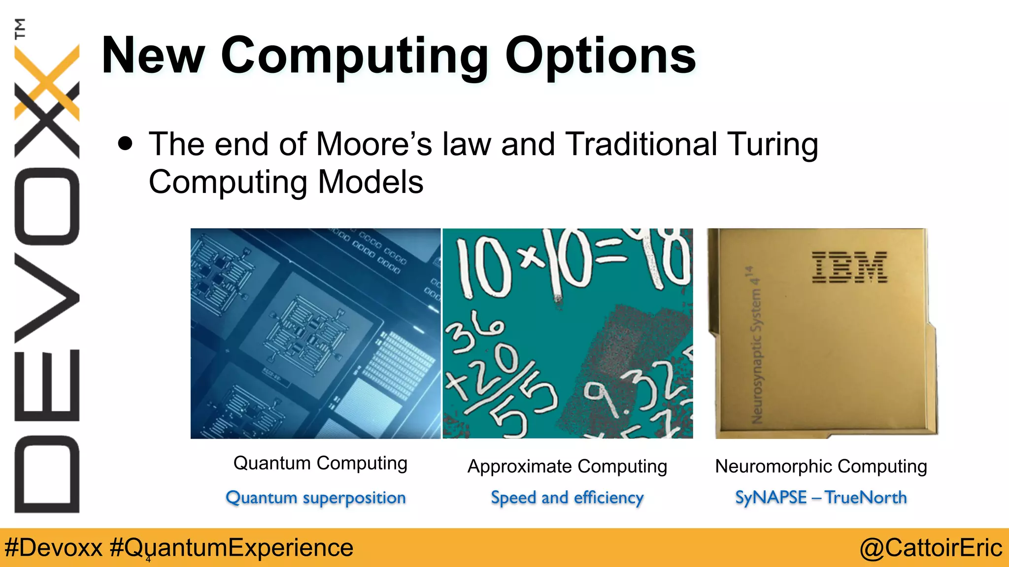 @CattoirEric#Devoxx #QuantumExperience
New Computing Options
• The end of Moore’s law and Traditional Turing
Computing Models
4
Quantum Computing Neuromorphic Computing
SyNAPSE – TrueNorthSpeed and efﬁciency
Approximate Computing
Quantum superposition
 
