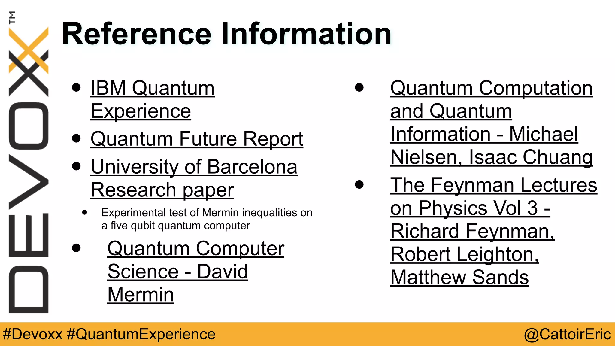 @CattoirEric#Devoxx #QuantumExperience
Reference Information
• IBM Quantum
Experience
• Quantum Future Report
• University of Barcelona
Research paper
• Experimental test of Mermin inequalities on
a five qubit quantum computer
• Quantum Computer
Science - David
Mermin
• Quantum Computation
and Quantum
Information - Michael
Nielsen, Isaac Chuang
• The Feynman Lectures
on Physics Vol 3 -
Richard Feynman,
Robert Leighton,
Matthew Sands
 