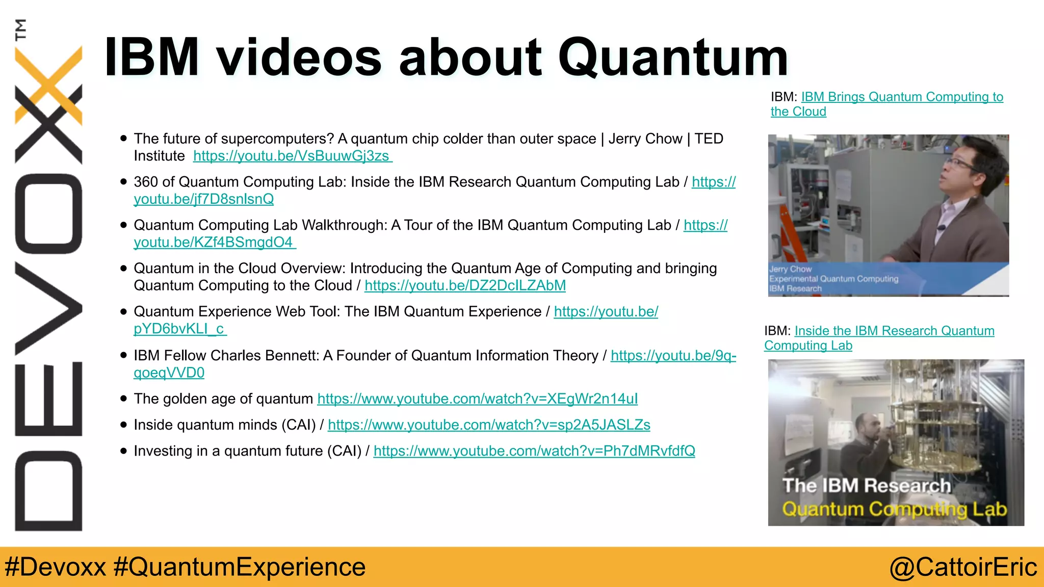 @CattoirEric#Devoxx #QuantumExperience
IBM videos about Quantum
• The future of supercomputers? A quantum chip colder than outer space | Jerry Chow | TED
Institute https://youtu.be/VsBuuwGj3zs
• 360 of Quantum Computing Lab: Inside the IBM Research Quantum Computing Lab / https://
youtu.be/jf7D8snlsnQ
• Quantum Computing Lab Walkthrough: A Tour of the IBM Quantum Computing Lab / https://
youtu.be/KZf4BSmgdO4
• Quantum in the Cloud Overview: Introducing the Quantum Age of Computing and bringing
Quantum Computing to the Cloud / https://youtu.be/DZ2DcILZAbM
• Quantum Experience Web Tool: The IBM Quantum Experience / https://youtu.be/
pYD6bvKLI_c
• IBM Fellow Charles Bennett: A Founder of Quantum Information Theory / https://youtu.be/9q-
qoeqVVD0
• The golden age of quantum https://www.youtube.com/watch?v=XEgWr2n14uI
• Inside quantum minds (CAI) / https://www.youtube.com/watch?v=sp2A5JASLZs
• Investing in a quantum future (CAI) / https://www.youtube.com/watch?v=Ph7dMRvfdfQ
IBM: IBM Brings Quantum Computing to
the Cloud
IBM: Inside the IBM Research Quantum
Computing Lab
 