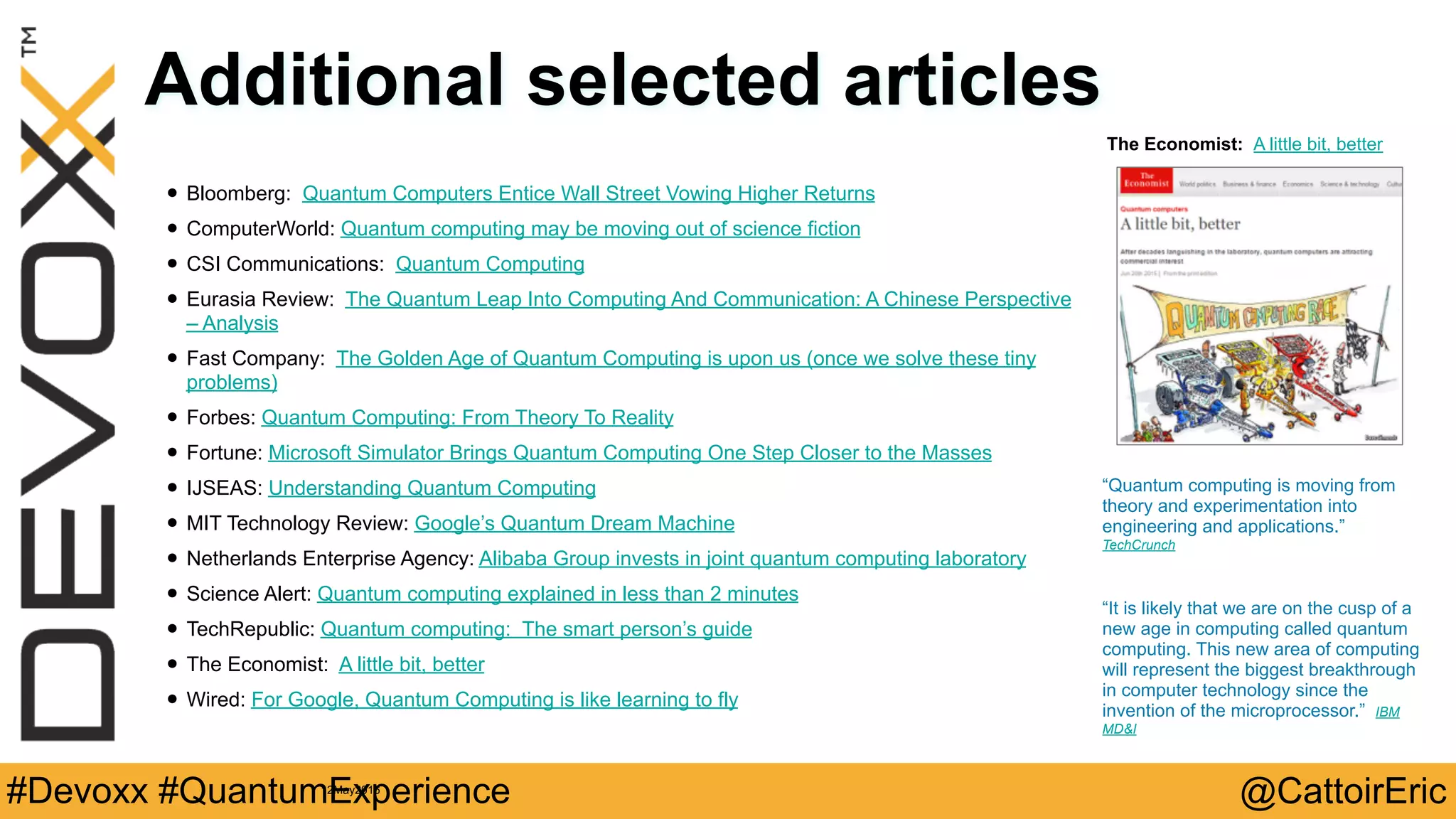 @CattoirEric#Devoxx #QuantumExperience
Additional selected articles
• Bloomberg: Quantum Computers Entice Wall Street Vowing Higher Returns
• ComputerWorld: Quantum computing may be moving out of science fiction
• CSI Communications: Quantum Computing
• Eurasia Review: The Quantum Leap Into Computing And Communication: A Chinese Perspective
– Analysis
• Fast Company: The Golden Age of Quantum Computing is upon us (once we solve these tiny
problems)
• Forbes: Quantum Computing: From Theory To Reality
• Fortune: Microsoft Simulator Brings Quantum Computing One Step Closer to the Masses
• IJSEAS: Understanding Quantum Computing
• MIT Technology Review: Google’s Quantum Dream Machine
• Netherlands Enterprise Agency: Alibaba Group invests in joint quantum computing laboratory
• Science Alert: Quantum computing explained in less than 2 minutes
• TechRepublic: Quantum computing: The smart person’s guide
• The Economist: A little bit, better
• Wired: For Google, Quantum Computing is like learning to fly
The Economist: A little bit, better
“Quantum computing is moving from
theory and experimentation into
engineering and applications.”
TechCrunch
12May2016
“It is likely that we are on the cusp of a
new age in computing called quantum
computing. This new area of computing
will represent the biggest breakthrough
in computer technology since the
invention of the microprocessor.” IBM
MD&I
 