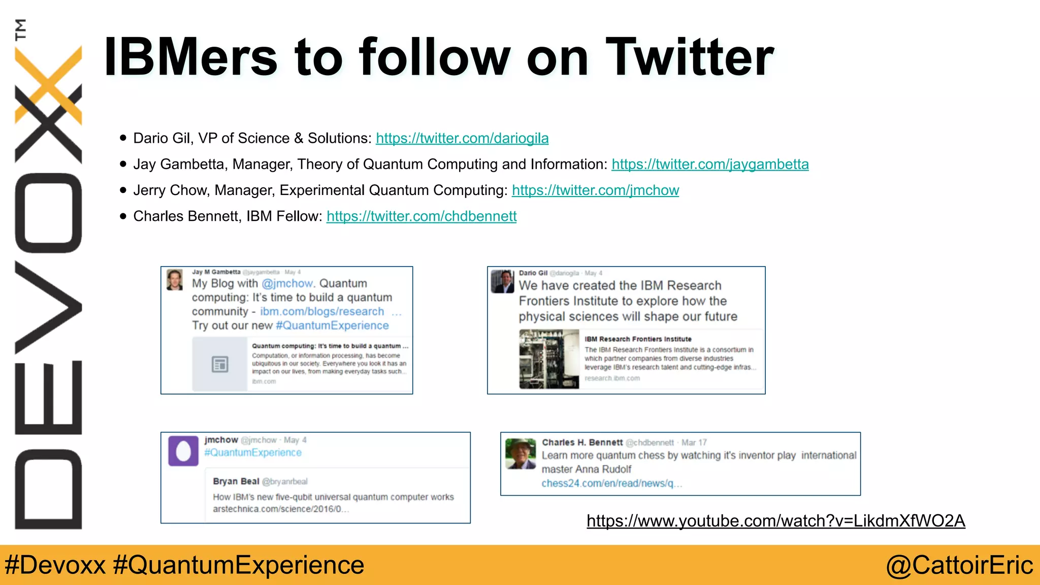 @CattoirEric#Devoxx #QuantumExperience
IBMers to follow on Twitter
• Dario Gil, VP of Science & Solutions: https://twitter.com/dariogila
• Jay Gambetta, Manager, Theory of Quantum Computing and Information: https://twitter.com/jaygambetta
• Jerry Chow, Manager, Experimental Quantum Computing: https://twitter.com/jmchow
• Charles Bennett, IBM Fellow: https://twitter.com/chdbennett
https://www.youtube.com/watch?v=LikdmXfWO2A
 
