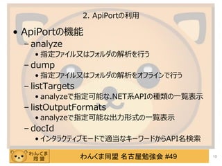 わんくま同盟 名古屋勉強会 #49
2. ApiPortの利用
&bull; ApiPortの機能
&ndash; analyze
&bull; 指定ファイル又はフォルダの解析を行う
&ndash; dump
&bull; 指定ファイル又はフォルダの解析をオフラインで行う
&ndash; listTargets
&bull; analyzeで指定可能な.NET系APIの種類の一覧表示
&ndash; listOutputFormats
&bull; analyzeで指定可能な出力形式の一覧表示
&ndash; docId
&bull; インタラクティブモードで適当なキーワードからAPI名検索
10
 
