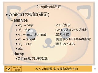 わんくま同盟 名古屋勉強会 #49
2. ApiPortの利用
&bull; ApiPortの機能(補足)
&ndash; analyze
&bull; -h, --help :ヘルプ表示
&bull; -f, --file :ファイル又はフォルダ指定
&bull; -r, --resultFormat :出力形式
&bull; -t, --target :調査する.NET系API指定
&bull; -o, --out :出力ファイル名
&bull; etc
&ndash; dump
&bull; Offline版では実装なし
11
 