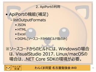わんくま同盟 名古屋勉強会 #49
2. ApiPortの利用
&bull; ApiPortの機能(補足)
&ndash; listOutputFormats
&bull; JSON
&bull; HTML
&bull; Excel
&bull; DGML(ソースコードからのビルド版のみ)
※ソースコードからのビルドには、Windowsの場合
は、VisualStudio 2017、Linux/macOSの
場合は、.NET Core SDKの環境が必要。
13
 