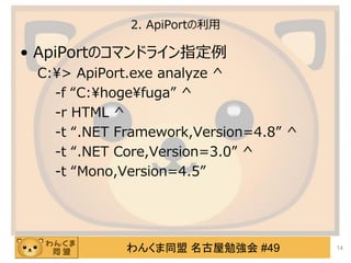 わんくま同盟 名古屋勉強会 #49
2. ApiPortの利用
&bull; ApiPortのコマンドライン指定例
C:&yen;> ApiPort.exe analyze ^
-f &ldquo;C:&yen;hoge&yen;fuga&rdquo; ^
-r HTML ^
-t &ldquo;.NET Framework,Version=4.8&rdquo; ^
-t &ldquo;.NET Core,Version=3.0&rdquo; ^
-t &ldquo;Mono,Version=4.5&rdquo;
14
 