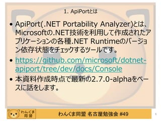 わんくま同盟 名古屋勉強会 #49
1. ApiPortとは
&bull; ApiPort(.NET Portability Analyzer)とは、
Microsoftの.NET技術を利用して作成されたア
プリケーションの各種.NET Runtimeのバージョ
ン依存状態をチェックするツールです。
&bull; https://github.com/microsoft/dotnet-
apiport/tree/dev/docs/Console
&bull; 本資料作成時点で最新の2.7.0-alphaをベー
スに話をします。
5
 