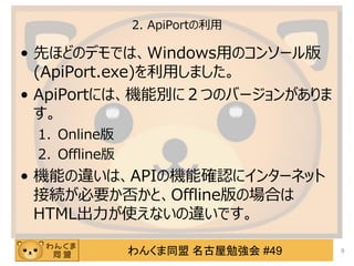 わんくま同盟 名古屋勉強会 #49
2. ApiPortの利用
&bull; 先ほどのデモでは、Windows用のコンソール版
(ApiPort.exe)を利用しました。
&bull; ApiPortには、機能別に２つのバージョンがありま
す。
1. Online版
2. Offline版
&bull; 機能の違いは、APIの機能確認にインターネット
接続が必要か否かと、Offline版の場合は
HTML出力が使えないの違いです。
9
 