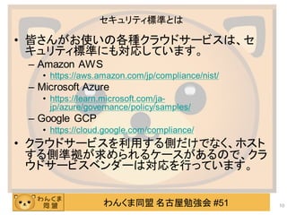 わんくま同盟 名古屋勉強会 #51
セキュリティ標準とは
• 皆さんがお使いの各種クラウドサービスは、セ
キュリティ標準にも対応しています。
– Amazon AWS
• https://aws.amazon.com/jp/compliance/nist/
– Microsoft Azure
• https://learn.microsoft.com/ja-
jp/azure/governance/policy/samples/
– Google GCP
• https://cloud.google.com/compliance/
• クラウドサービスを利用する側だけでなく、ホスト
する側準拠が求められるケースがあるので、クラ
ウドサービスベンダーは対応を行っています。
10
 