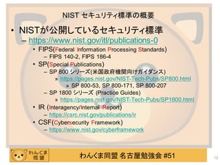 わんくま同盟 名古屋勉強会 #51
NIST セキュリティ標準の概要
• NISTが公開しているセキュリティ標準
– https://www.nist.gov/itl/publications-0
• FIPS(Federal Information Processing Standards)
– FIPS 140-2, FIPS 186-4
• SP(Special Publications)
– SP 800 シリーズ(米国政府機関向けガイダンス)
» https://pages.nist.gov/NIST-Tech-Pubs/SP800.html
» SP 800-53, SP 800-171, SP 800-207
– SP 1800 シリーズ (Practice Guides)
» https://pages.nist.gov/NIST-Tech-Pubs/SP1800.html
• IR (Interagency/Internal Report)
– https://csrc.nist.gov/publications/ir
• CSF(Cybersecurity Framework)
– https://www.nist.gov/cyberframework
12
 