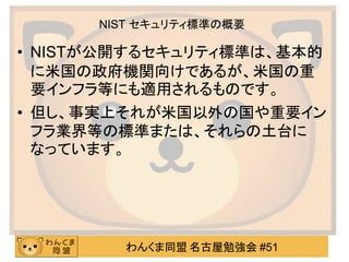 わんくま同盟 名古屋勉強会 #51
NIST セキュリティ標準の概要
• NISTが公開するセキュリティ標準は、基本的
に米国の政府機関向けであるが、米国の重
要インフラ等にも適用されるものです。
• 但し、事実上それが米国以外の国や重要イン
フラ業界等の標準または、それらの土台に
なっています。
 