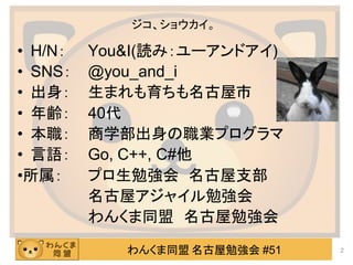 わんくま同盟 名古屋勉強会 #51
ジコ、ショウカイ。
• H/N： You&I(読み：ユーアンドアイ)
• SNS： @you_and_i
• 出身： 生まれも育ちも名古屋市
• 年齢： 40代
• 本職： 商学部出身の職業プログラマ
• 言語： Go, C++, C#他
•所属： プロ生勉強会 名古屋支部
名古屋アジャイル勉強会
わんくま同盟 名古屋勉強会
2
 