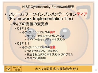 わんくま同盟 名古屋勉強会 #51
NIST Cybersecurity Framework概要
• フレームワークインプレメンテーションティア
(Framework Implementation Tier)
– ティアの定義の変更点
• CSF 2.0
– 各ティアについて以下の例示
» サイバーセキュリティ ガバナンス
» サイバーセキュリティ マネジメント
• CSF 1.1
– 各ティアについて以下の定義
» リスクマネジメント プロセス
» 統合されたリスクマネジメント プログラム
» 外部からの参加
22
 