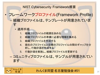 わんくま同盟 名古屋勉強会 #51
NIST Cybersecurity Framework概要
• フレームワークプロファイル(Framework Profile)
– 組織プロファイルは、テンプレートが用意されていま
す
• 適用手順
1. 組織プロファイルの範囲を決める
2. 組織プロファイルの準備に必要な情報を集める
3. 組織プロファイルを作成する
4. 現在のプロファイルと目標のプロファイルの間のギャップを分
析し、行動計画を作成する
5. 行動計画を実施し、組織プロファイルを更新する
– コミュニティプロファイルは、サンプルが用意されてい
ます
24
 