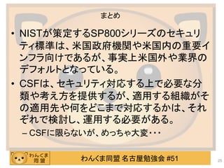 わんくま同盟 名古屋勉強会 #51
まとめ
• NISTが策定するSP800シリーズのセキュリ
ティ標準は、米国政府機関や米国内の重要イ
ンフラ向けであるが、事実上米国外や業界の
デフォルトとなっている。
• CSFは、セキュリティ対応する上で必要な分
類や考え方を提供するが、適用する組織がそ
の適用先や何をどこまで対応するかは、それ
ぞれで検討し、運用する必要がある。
– CSFに限らないが、めっちゃ大変・・・
25
 