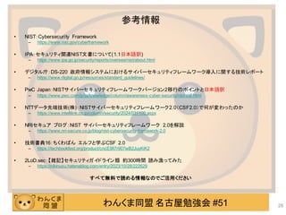 わんくま同盟 名古屋勉強会 #51
参考情報
• NIST：Cybersecurity Framework
– https://www.nist.gov/cyberframework
• IPA：セキュリティ関連NIST文書について(1.1日本語訳)
– https://www.ipa.go.jp/security/reports/oversea/nist/about.html
• デジタル庁：DS-220 政府情報システムにおけるサイバーセキュリティフレームワーク導入に関する技術レポート
– https://www.digital.go.jp/resources/standard_guidelines/
• PwC Japan：NISTサイバーセキュリティフレームワークバージョン2移行のポイントと日本語訳
– https://www.pwc.com/jp/ja/knowledge/column/awareness-cyber-security/nist-csf.html
• NTTデータ先端技術(株)：NISTサイバーセキュリティフレームワーク2.0（CSF2.0）で何が変わったのか
– https://www.intellilink.co.jp/column/security/2024/031100.aspx
• NRIセキュア ブログ：NIST サイバーセキュリティフレームワーク 2.0を解説
– https://www.nri-secure.co.jp/blog/nist-cybersecurity-framework-2.0
• 技術書典16：ちくわぱん エルフと学ぶCSF 2.0
– https://techbookfest.org/product/cncE9fi7r907wB2JuyKiK2
• 2LoD.sec：【雑記】セキュリティガイドライン類 約300時間 読み漁ってみた
– https://nikinusu.hatenablog.com/entry/2023/10/28/222629
すべて無料で読める情報なのでご活用ください
26
 