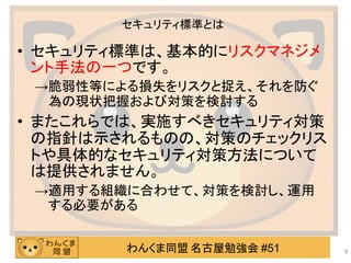 わんくま同盟 名古屋勉強会 #51
セキュリティ標準とは
• セキュリティ標準は、基本的にリスクマネジメ
ント手法の一つです。
→脆弱性等による損失をリスクと捉え、それを防ぐ
為の現状把握および対策を検討する
• またこれらでは、実施すべきセキュリティ対策
の指針は示されるものの、対策のチェックリス
トや具体的なセキュリティ対策方法について
は提供されません。
→適用する組織に合わせて、対策を検討し、運用
する必要がある
6
 