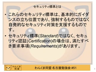 わんくま同盟 名古屋勉強会 #51
セキュリティ標準とは
• これらのセキュリティ標準は、基本的にガイダ
ンスの立ち位置であり、強制するものではなく
自発的なセキュリティ対策を支援するもので
す。
• セキュリティ標準(Standard)ではなく、セキュ
リティ認証(Certification)の場合は、満たすべ
き要求事項(Requirements)があります。
8
 