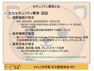 わんくま同盟 名古屋勉強会 #51
セキュリティ標準とは
• 主なセキュリティ標準・認証
– 国際機関が策定
• ISO, ISO/IEC, JIS(ISOのローカライズ)
– 例) ISO 31000(JISQ31000), ISO/IEC 27000シリーズ, ISO/IEC
15408 CC認証
→CC認証は複合機の調達要件で利用されている
– 政府機関が策定
• 例) NIST(National Institute of Standards and Technology:米国
立技術標準研究所), NISC(内閣サイバーセキュリティセンター)
– 業界団体が策定
• 自動車, 航空機, 船舶, クレジットカード決済
– 例) EDSA認証(組み込みデバイス向け), PCI DSS,
プライバシーマーク？
» https://internet.watch.impress.co.jp/www/article/2000/0711/pm
ark.htm
9
 