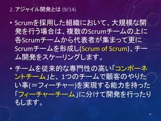 2. アジャイル開発とは (9/14)
• Scrumを採用した組織において、大規模な開
発を行う場合は、複数のScrumチームの上に
各Scrumチームから代表者が集まって更に
Scrumチームを形成し(Scrum of Scrum)、チー
...