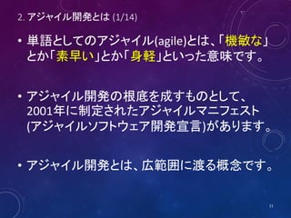 2. アジャイル開発とは (1/14)
• 単語としてのアジャイル(agile)とは、「機敏な」
とか「素早い」とか「身軽」といった意味です。
• アジャイル開発の根底を成すものとして、
2001年に制定されたアジャイルマニフェスト
(アジャイルソフトウェア開発宣言)があります。
• アジャイル開発とは、広範囲に渡る概念です。
11
 