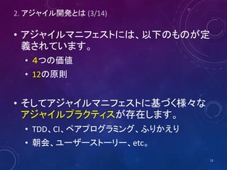 2. アジャイル開発とは (3/14)
• アジャイルマニフェストには、以下のものが定
義されています。
• ４つの価値
• 12の原則
• そしてアジャイルマニフェストに基づく様々な
アジャイルプラクティスが存在します。
• TDD、CI、ペアプログラミング、ふりかえり
• 朝会、ユーザーストーリー、etc。
13
 