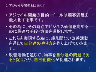 2. アジャイル開発とは (5/14)
• アジャイル開発の目的・ゴールは顧客満足を
最大化する事です。
• その為に、その時点でビジネス価値を高める
のに最適な手段・方法を選択します。
• これらを実現する為に、絶え間ない改善活動
を通じて自分達のやり方を作り上げていきま
す。
• 改善活動を通じて、物事を自分達の問題であ
ると捉えたり、自己組織化が促進されます。
15
 