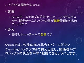 2. アジャイル開発とは (8/14)
• 質問
• Scrumチームではプロダクトオーナー、スクラムマス
ター、開発チームメンバーの誰が進捗管理をするの
でしょうか？
• 答え
• 基本はScrumチームの全員です。
Scrumでは、作業の進み具合をバーンダウン
チャートというグラフ等で見える化し、関係者がプ
ロジェクトの状況を手早く把握できるようにします。
18
 