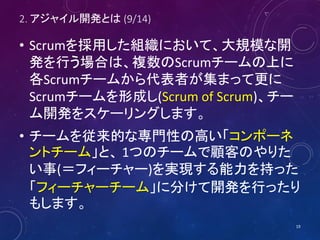 2. アジャイル開発とは (9/14)
• Scrumを採用した組織において、大規模な開
発を行う場合は、複数のScrumチームの上に
各Scrumチームから代表者が集まって更に
Scrumチームを形成し(Scrum of Scrum)、チー
ム開発をスケーリングします。
• チームを従来的な専門性の高い「コンポーネ
ントチーム」と、 1つのチームで顧客のやりた
い事(＝フィーチャー)を実現する能力を持った
「フィーチャーチーム」に分けて開発を行ったり
もします。
19
 