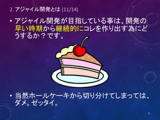 2. アジャイル開発とは (11/14)
• アジャイル開発が目指している事は、開発の
早い時期から継続的にコレを作り出す為にど
うするか？です。
• 当然ホールケーキから切り分けてしまっては、
ダメ。ゼッタイ。
21
 