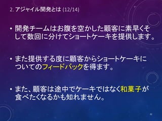 2. アジャイル開発とは (12/14)
• 開発チームはお腹を空かした顧客に素早くそ
して数回に分けてショートケーキを提供します。
• また提供する度に顧客からショートケーキに
ついてのフィードバックを得ます。
• また、顧客は途中でケーキではなく和菓子が
食べたくなるかも知れません。
22
 