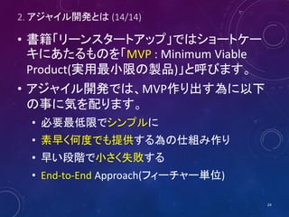2. アジャイル開発とは (14/14)
• 書籍「リーンスタートアップ」ではショートケー
キにあたるものを「MVP : Minimum Viable
Product(実用最小限の製品)」と呼びます。
• アジャイル開発では、MVP作り出す為に以下
の事に気を配ります。
• 必要最低限でシンプルに
• 素早く何度でも提供する為の仕組み作り
• 早い段階で小さく失敗する
• End-to-End Approach(フィーチャー単位)
24
 