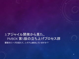 3.アジャイル開発から見た、
PMBOK 第5版の立ち上げプロセス群
顧客のニーズを捉えて、システム統合していますか？
26
 