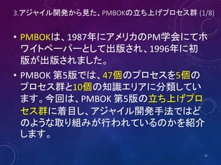3.アジャイル開発から見た、PMBOKの立ち上げプロセス群 (1/8)
• PMBOKは、1987年にアメリカのPM学会にてホ
ワイトペーパーとして出版され、1996年に初
版が出版されました。
• PMBOK 第5版では、47個のプロセスを5個の
プロセス群と10個の知識エリアに分類してい
ます。今回は、PMBOK 第5版の立ち上げプロ
セス群に着目し、アジャイル開発手法ではど
のような取り組みが行われているのかを紹介
します。
27
 