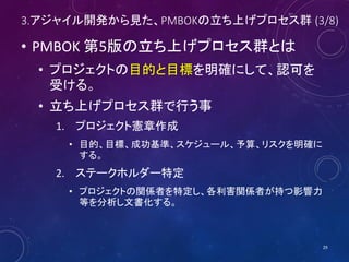 3.アジャイル開発から見た、PMBOKの立ち上げプロセス群 (3/8)
• PMBOK 第5版の立ち上げプロセス群とは
• プロジェクトの目的と目標を明確にして、認可を
受ける。
• 立ち上げプロセス群で行う事
1. プロジェクト憲章作成
• 目的、目標、成功基準、スケジュール、予算、リスクを明確に
する。
2. ステークホルダー特定
• プロジェクトの関係者を特定し、各利害関係者が持つ影響力
等を分析し文書化する。
29
 