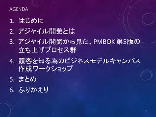 AGENDA
1. はじめに
2. アジャイル開発とは
3. アジャイル開発から見た、PMBOK 第5版の
立ち上げプロセス群
4. 顧客を知る為のビジネスモデルキャンバス
作成ワークショップ
5. まとめ
6. ふりかえり
3
 