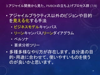 3.アジャイル開発から見た、PMBOKの立ち上げプロセス群 (7/8)
• アジャイルプラクティス以外のビジョンや目的
を見える化する手法
• ビジネスモデルキャンバス
• リーンキャンバス/リーンダイアグラム
• ペルソナ
• 要求分析ツリー
• 多種多様なやり方が存在します。自分達の目
的・用途に合わせて、使いやすいものを使う
のが良いかと思います。
33
 