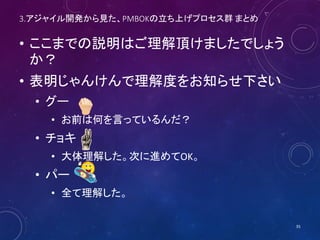 3.アジャイル開発から見た、PMBOKの立ち上げプロセス群 まとめ
• ここまでの説明はご理解頂けましたでしょう
か？
• 表明じゃんけんで理解度をお知らせ下さい
• グー
• お前は何を言っているんだ？
• チョキ
• 大体理解した。次に進めてOK。
• パー
• 全て理解した。
35
 